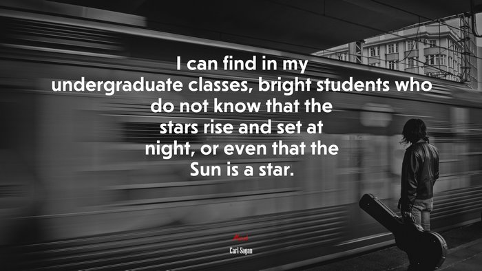 I can find in my undergraduate classes, bright students who do not know that the stars rise and set at night, or even that the Sun is a star. | Carl Sagan quote