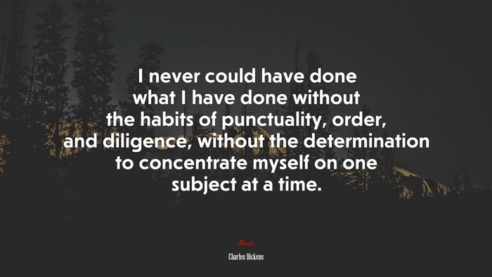 I never could have done what I have done without the habits of punctuality, order, and diligence, without the determination to concentrate myself on one subject at a time. | Charles Dickens quote