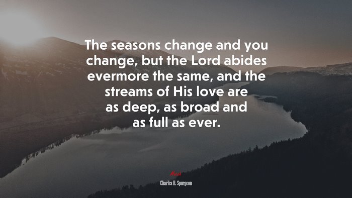 The seasons change and you change, but the Lord abides evermore the same, and the streams of His love are as deep, as broad and as full as ever. | Charles H. Spurgeon quote