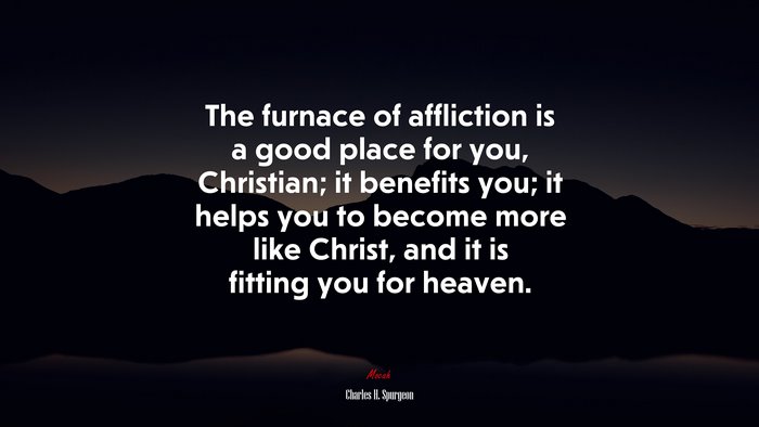 The furnace of affliction is a good place for you, Christian; it benefits you; it helps you to become more like Christ, and it is fitting you for heaven. | Charles H. Spurgeon quote