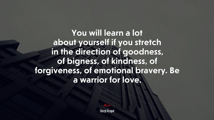 You will learn a lot about yourself if you stretch in the direction of goodness, of bigness, of kindness, of forgiveness, of emotional bravery. Be a warrior for love. | Cheryl Strayed quote