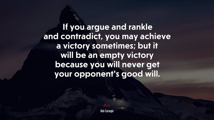 If you argue and rankle and contradict, you may achieve a victory sometimes; but it will be an empty victory because you will never get your opponent’s good will. | Dale Carnegie quote