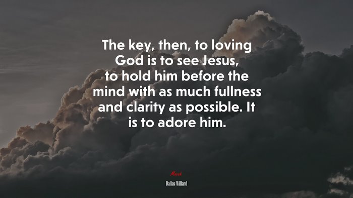 The key, then, to loving God is to see Jesus, to hold him before the mind with as much fullness and clarity as possible. It is to adore him. | Dallas Willard quote