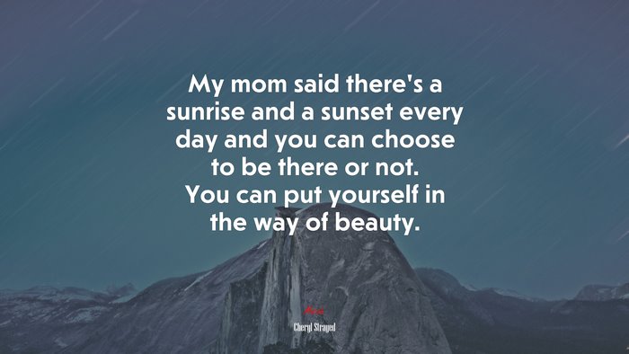 My mom said there’s a sunrise and a sunset every day and you can choose to be there or not. You can put yourself in the way of beauty. | Cheryl Strayed quote