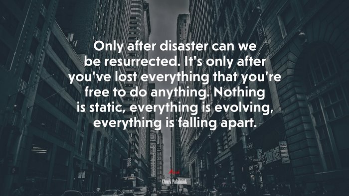 Only after disaster can we be resurrected. It’s only after you’ve lost everything that you’re free to do anything. Nothing is static, everything is evolving, everything is falling apart. | Chuck Palahniuk quote