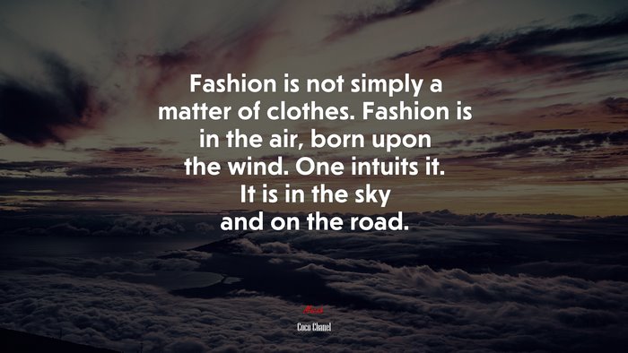 Fashion is not simply a matter of clothes. Fashion is in the air, born upon the wind. One intuits it. It is in the sky and on the road. | Coco Chanel quote