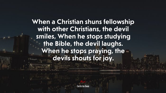 When a Christian shuns fellowship with other Christians, the devil smiles, When he stops studying the Bible, the devil laughs. When he stops praying, the devils shouts for joy. | Corrie ten Boom quote