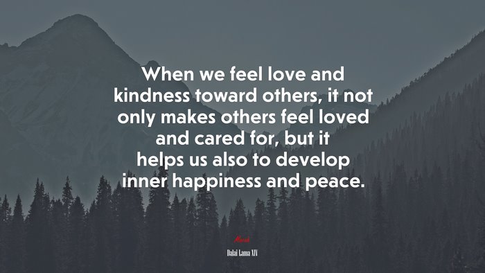 When we feel love and kindness toward others, it not only makes others feel loved and cared for, but it helps us also to develop inner happiness and peace. | Dalai Lama XIV quote