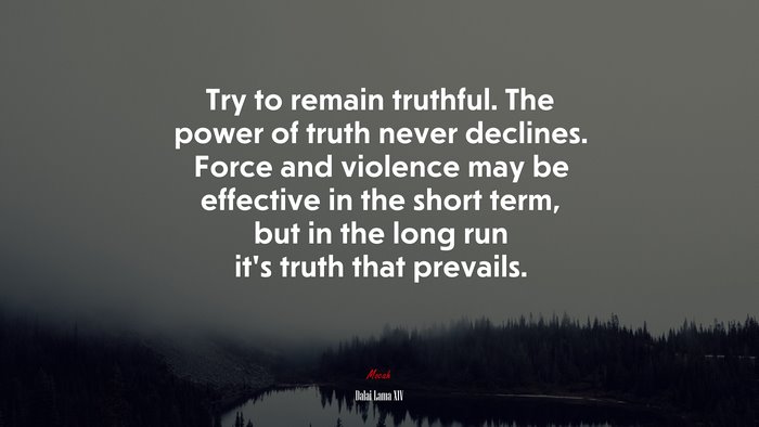 Try to remain truthful. The power of truth never declines. Force and violence may be effective in the short term, but in the long run it’s truth that prevails. | Dalai Lama XIV quote