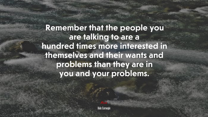 Remember that the people you are talking to are a hundred times more interested in themselves and their wants and problems than they are in you and your problems. | Dale Carnegie quote
