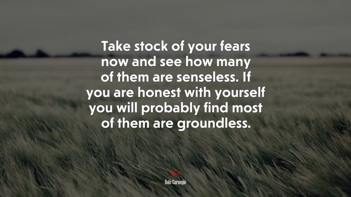 Take stock of your fears now and see how many of them are senseless. If you are honest with yourself you will probably find most of them are groundless. | Dale Carnegie quote