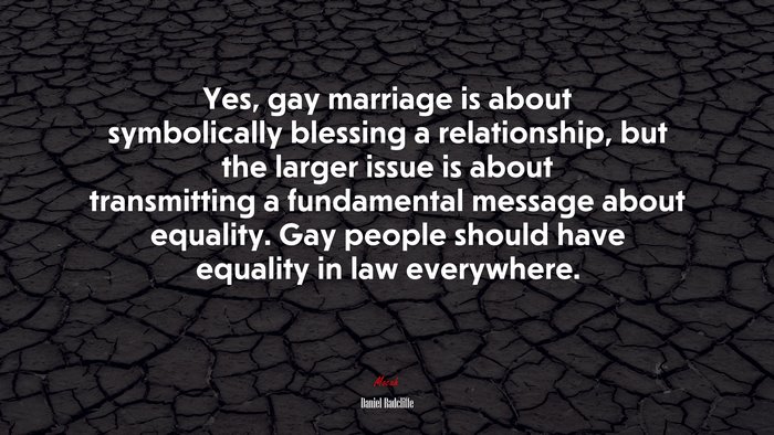 Yes, gay marriage is about symbolically blessing a relationship, but the larger issue is about transmitting a fundamental message about equality. Gay people should have equality in law everywhere. | Daniel Radcliffe quote