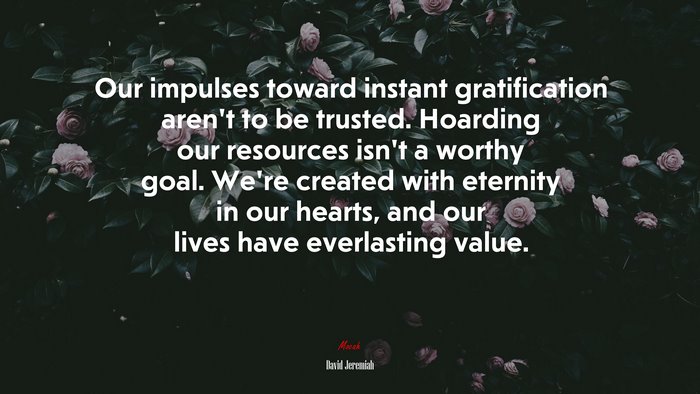 Our impulses toward instant gratification aren’t to be trusted. Hoarding our resources isn’t a worthy goal. We’re created with eternity in our hearts, and our lives have everlasting value. | David Jeremiah quote