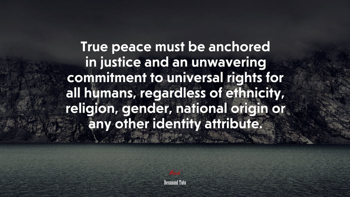 True peace must be anchored in justice and an unwavering commitment to universal rights for all humans, regardless of ethnicity, religion, gender, national origin or any other identity attribute. | Desmond Tutu quote