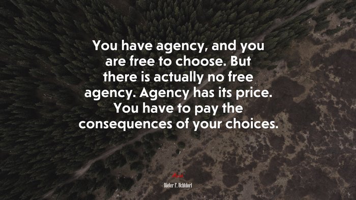 You have agency, and you are free to choose. But there is actually no free agency. Agency has its price. You have to pay the consequences of your choices. | Dieter F. Uchtdorf quote