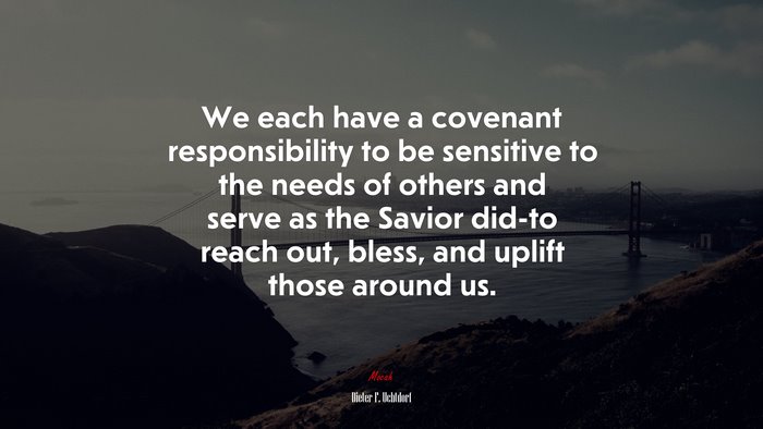 We each have a covenant responsibility to be sensitive to the needs of others and serve as the Savior did-to reach out, bless, and uplift those around us. | Dieter F. Uchtdorf quote