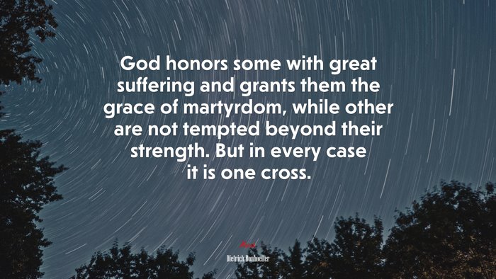 God honors some with great suffering and grants them the grace of martyrdom, while other are not tempted beyond their strength. But in every case it is one cross. | Dietrich Bonhoeffer quote