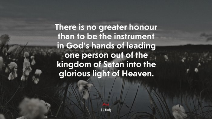 There is no greater honour than to be the instrument in God’s hands of leading one person out of the kingdom of Satan into the glorious light of Heaven. | D.L. Moody quote