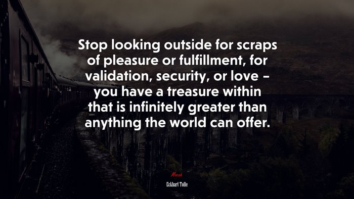 Stop looking outside for scraps of pleasure or fulfillment, for validation, security, or love – you have a treasure within that is infinitely greater than anything the world can offer. | Eckhart Tolle quote