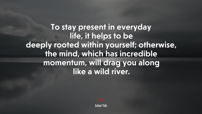 To stay present in everyday life, it helps to be deeply rooted within yourself; otherwise, the mind, which has incredible momentum, will drag you along like a wild river. | Eckhart Tolle quote