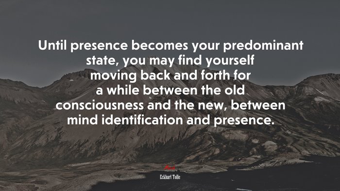 Until presence becomes your predominant state, you may find yourself moving back and forth for a while between the old consciousness and the new, between mind identification and presence. | Eckhart Tolle quote