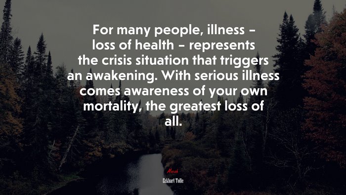 For many people, illness – loss of health – represents the crisis situation that triggers an awakening. With serious illness comes awareness of your own mortality, the greatest loss of all. | Eckhart Tolle quote