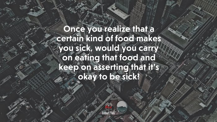 Once you realize that a certain kind of food makes you sick, would you carry on eating that food and keep on asserting that it’s okay to be sick? | Eckhart Tolle quote