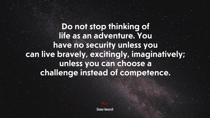 Do not stop thinking of life as an adventure. You have no security unless you can live bravely, excitingly, imaginatively; unless you can choose a challenge instead of competence. | Eleanor Roosevelt quote