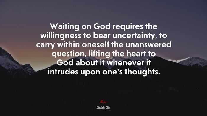 Waiting on God requires the willingness to bear uncertainty, to carry within oneself the unanswered question, lifting the heart to God about it whenever it intrudes upon one’s thoughts. | Elisabeth Elliot quote