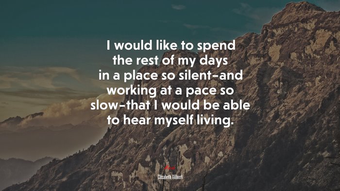 I would like to spend the rest of my days in a place so silent–and working at a pace so slow–that I would be able to hear myself living. | Elizabeth Gilbert quote