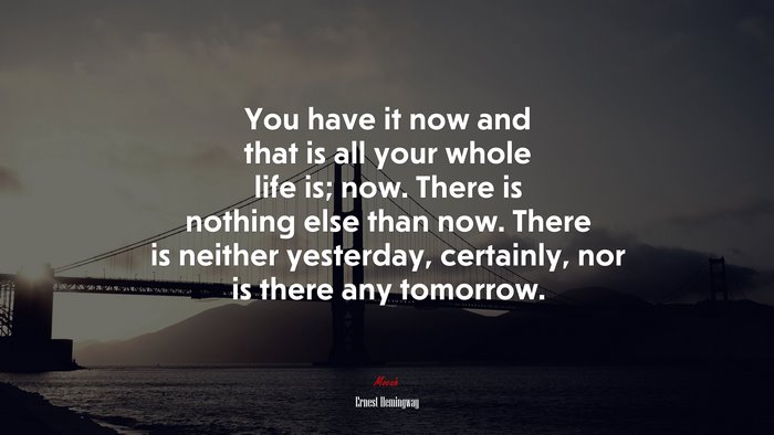You have it now and that is all your whole life is; now. There is nothing else than now. There is neither yesterday, certainly, nor is there any tomorrow. | Ernest Hemingway quote