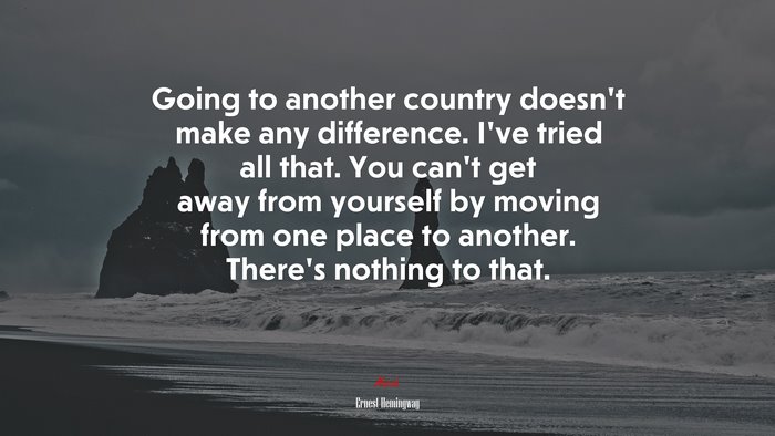 Going to another country doesn’t make any difference. I’ve tried all that. You can’t get away from yourself by moving from one place to another. There’s nothing to that. | Ernest Hemingway quote