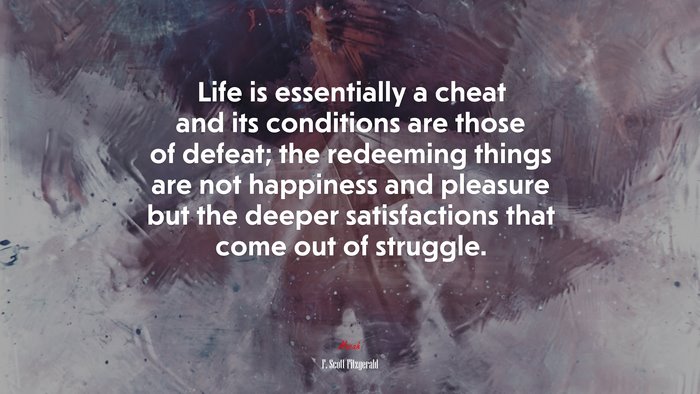 Life is essentially a cheat and its conditions are those of defeat; the redeeming things are not happiness and pleasure but the deeper satisfactions that come out of struggle. | F. Scott Fitzgerald quote