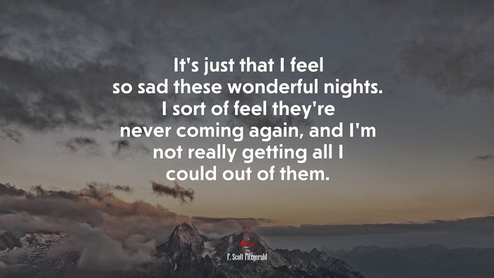 It’s just that I feel so sad these wonderful nights. I sort of feel they’re never coming again, and I’m not really getting all I could out of them. | F. Scott Fitzgerald quote
