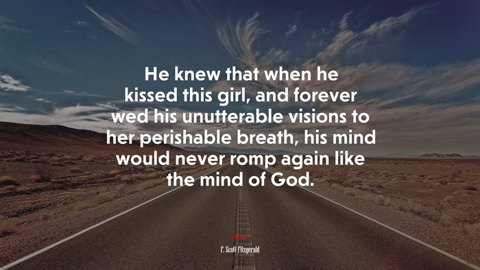 He knew that when he kissed this girl, and forever wed his unutterable visions to her perishable breath, his mind would never romp again like the mind of God. | F. Scott Fitzgerald quote