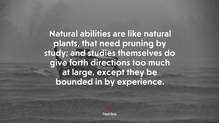 Natural abilities are like natural plants, that need pruning by study; and studies themselves do give forth directions too much at large, except they be bounded in by experience. | Francis Bacon quote