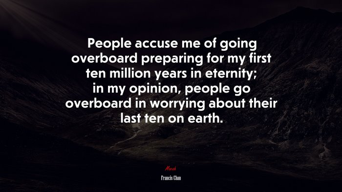 People accuse me of going overboard preparing for my first ten million years in eternity; in my opinion, people go overboard in worrying about their last ten on earth. | Francis Chan quote