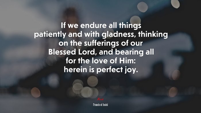If we endure all things patiently and with gladness, thinking on the sufferings of our Blessed Lord, and bearing all for the love of Him: herein is perfect joy. | Francis of Assisi quote