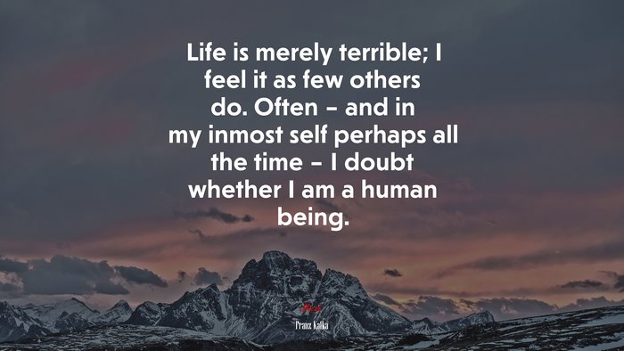 Life is merely terrible; I feel it as few others do. Often – and in my inmost self perhaps all the time – I doubt whether I am a human being. | Franz Kafka quote