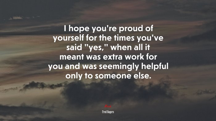 I hope you’re proud of yourself for the times you’ve said “yes,” when all it meant was extra work for you and was seemingly helpful only to someone else. | Fred Rogers quote
