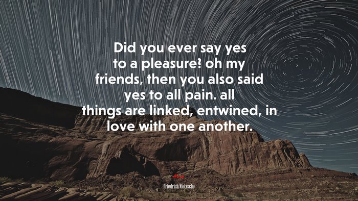 Did you ever say yes to a pleasure? oh my friends, then you also said yes to all pain. all things are linked, entwined, in love with one another. | Friedrich Nietzsche quote