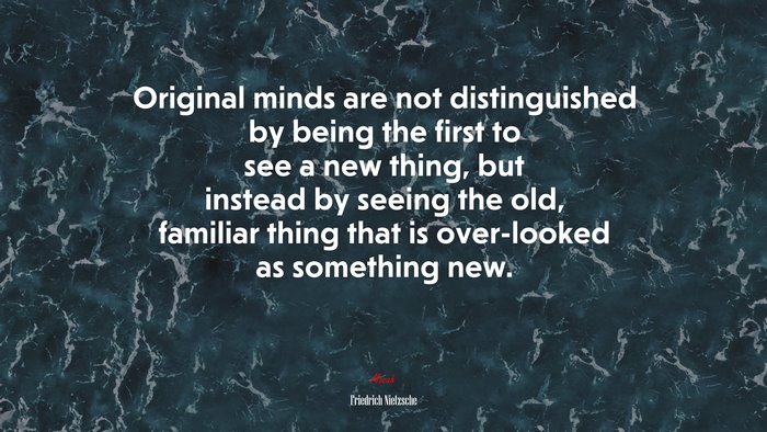 Original minds are not distinguished by being the first to see a new thing, but instead by seeing the old, familiar thing that is over-looked as something new. | Friedrich Nietzsche quote