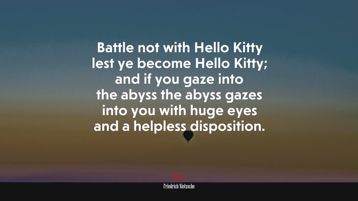 Battle not with Hello Kitty lest ye become Hello Kitty; and if you gaze into the abyss the abyss gazes into you with huge eyes and a helpless disposition. | Friedrich Nietzsche quote