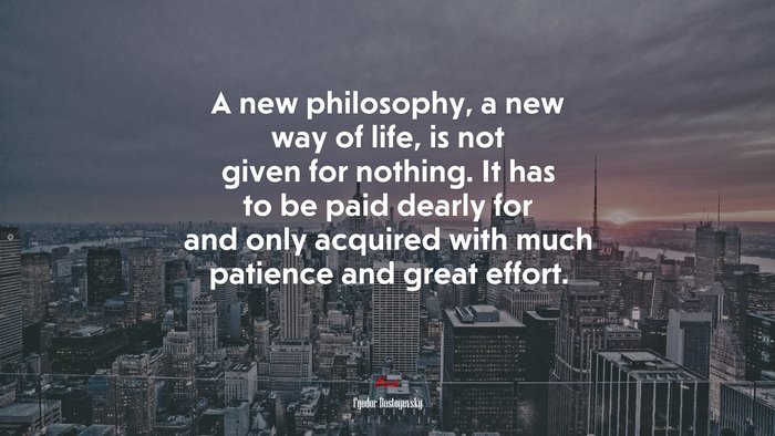 A new philosophy, a new way of life, is not given for nothing. It has to be paid dearly for and only acquired with much patience and great effort. | Fyodor Dostoyevsky quote