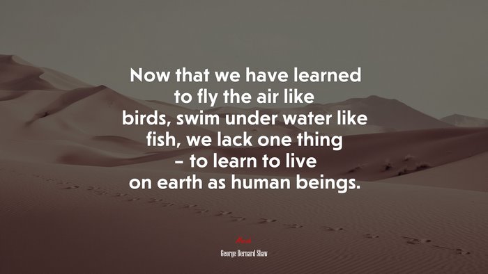 Now that we have learned to fly the air like birds, swim under water like fish, we lack one thing – to learn to live on earth as human beings. | George Bernard Shaw quote