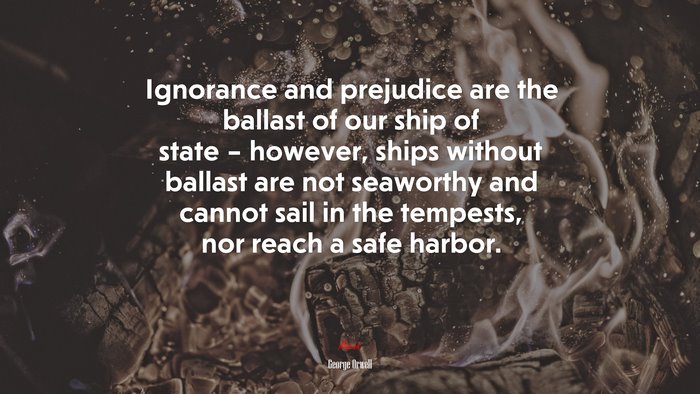 Ignorance and prejudice are the ballast of our ship of state – however, ships without ballast are not seaworthy and cannot sail in the tempests, nor reach a safe harbor. | George Orwell quote