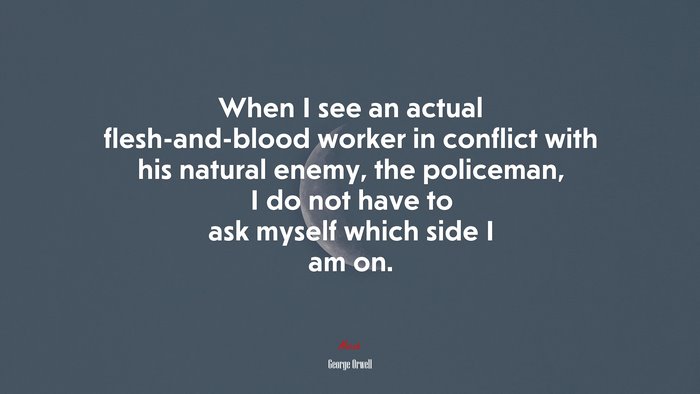 When I see an actual flesh-and-blood worker in conflict with his natural enemy, the policeman, I do not have to ask myself which side I am on. | George Orwell quote