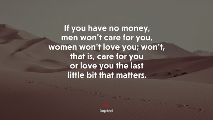 If you have no money, men won’t care for you, women won’t love you; won’t, that is, care for you or love you the last little bit that matters. | George Orwell quote