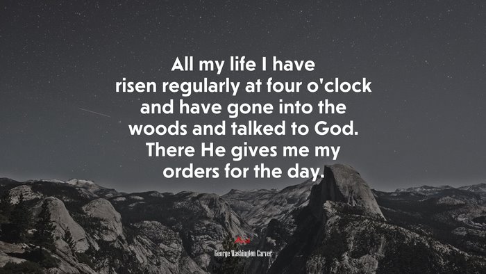 All my life I have risen regularly at four o’clock and have gone into the woods and talked to God. There He gives me my orders for the day. | George Washington Carver quote