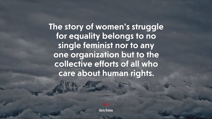 The story of women’s struggle for equality belongs to no single feminist nor to any one organization but to the collective efforts of all who care about human rights. | Gloria Steinem quote